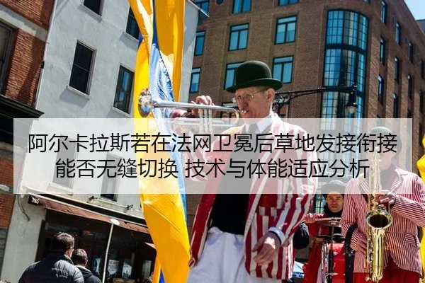 阿尔卡拉斯若在法网卫冕后草地发接衔接能否无缝切换 技术与体能适应分析