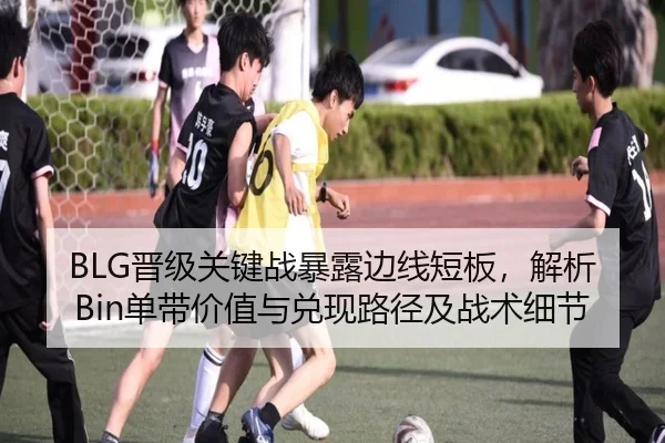 BLG晋级关键战暴露边线短板，解析Bin单带价值与兑现路径及战术细节