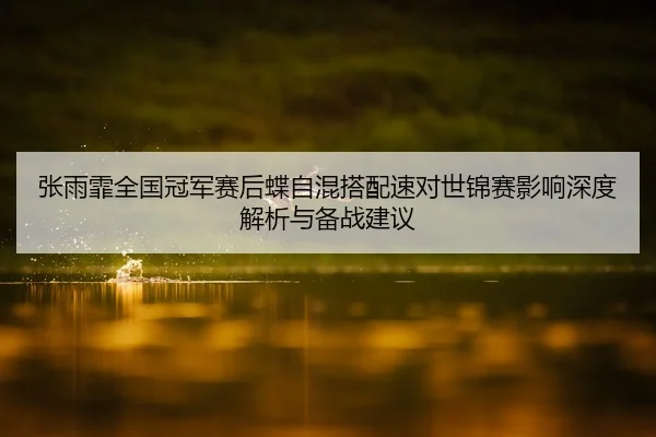 张雨霏全国冠军赛后蝶自混搭配速对世锦赛影响深度解析与备战建议