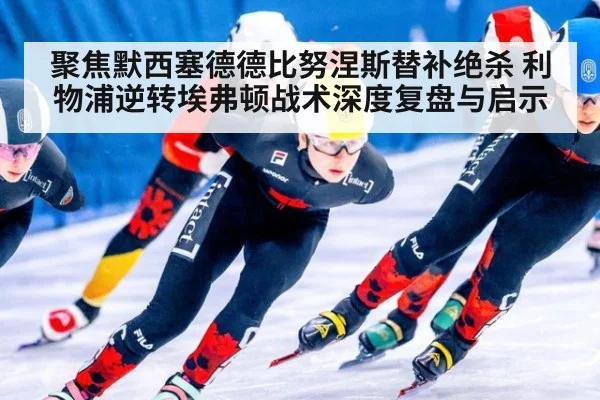 聚焦默西塞德德比努涅斯替补绝杀 利物浦逆转埃弗顿战术深度复盘与启示