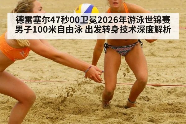 德雷塞尔47秒00卫冕2026年游泳世锦赛男子100米自由泳 出发转身技术深度解析